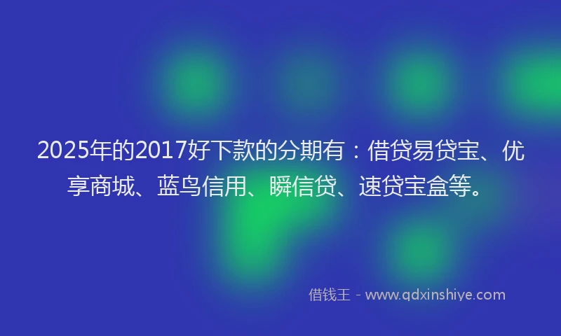2025年的2017好下款的分期有：借贷易贷宝、优享商城、蓝鸟信用、瞬信贷、速贷宝盒等。