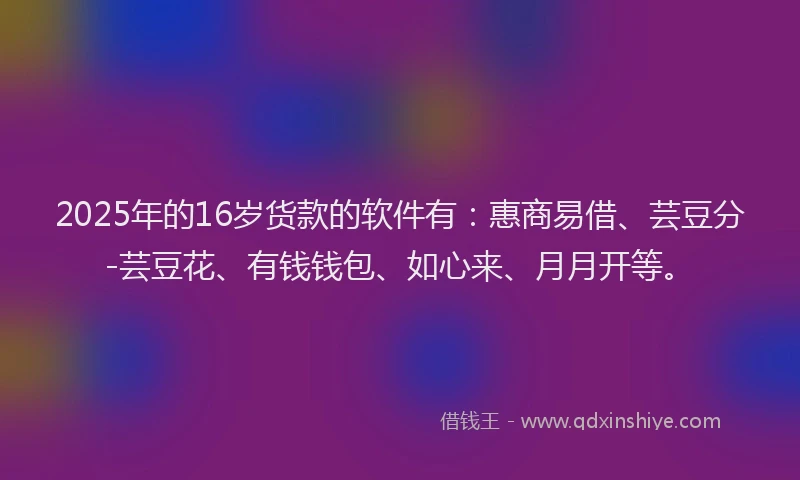 2025年的16岁货款的软件有：惠商易借、芸豆分-芸豆花、有钱钱包、如心来、月月开等。