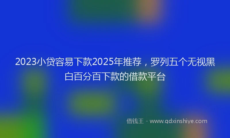 2023小贷容易下款2025年推荐，罗列五个无视黑白百分百下款的借款平台