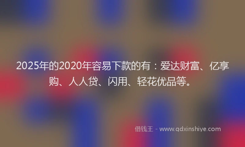 2025年的2020年容易下款的有：爱达财富、亿享购、人人贷、闪用、轻花优品等。
