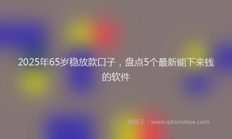 2025年65岁稳放款口子，盘点5个最新能下来钱的软件