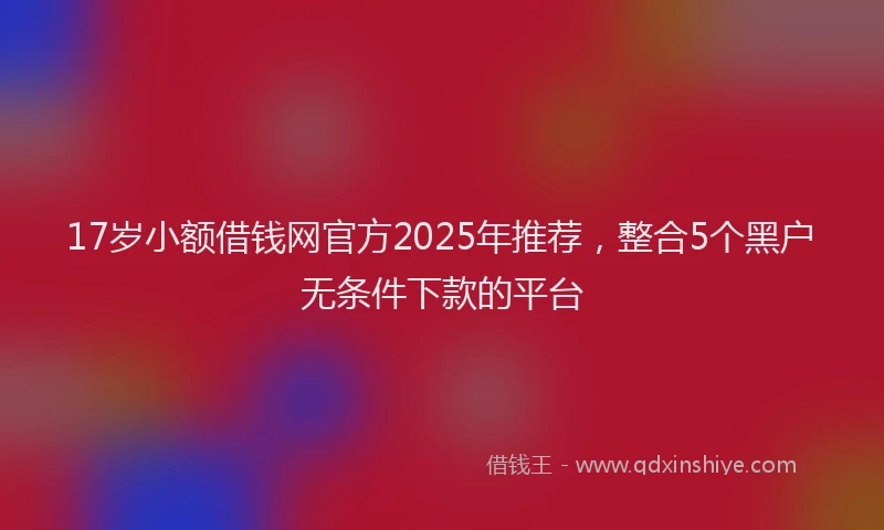 17岁小额借钱网官方2025年推荐，整合5个黑户无条件下款的平台