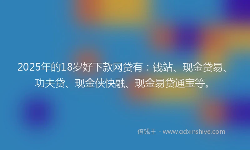 2025年的18岁好下款网贷有：钱站、现金贷易、功夫贷、现金侠快融、现金易贷通宝等。