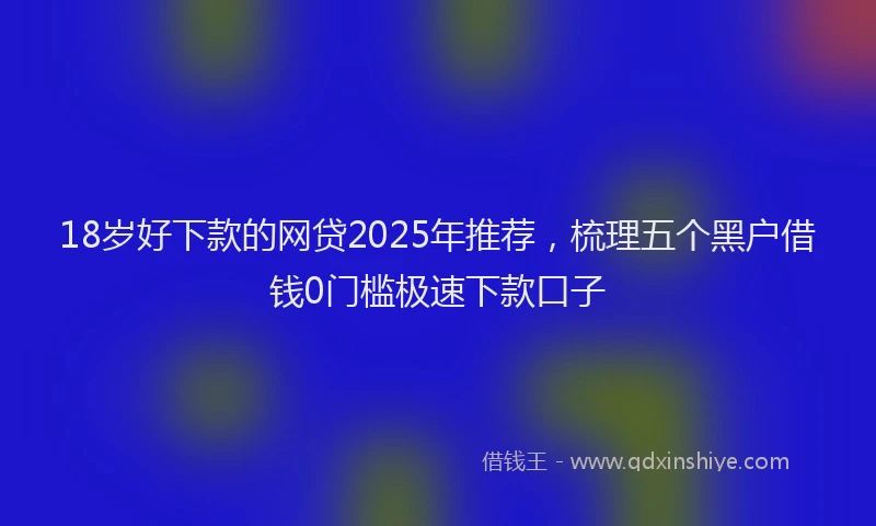 18岁好下款的网贷2025年推荐，梳理五个黑户借钱0门槛极速下款口子