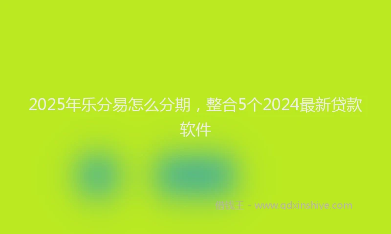 2025年乐分易怎么分期，整合5个2024最新贷款软件
