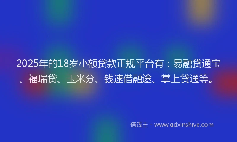 2025年的18岁小额贷款正规平台有：易融贷通宝、福瑞贷、玉米分、钱速借融途、掌上贷通等。