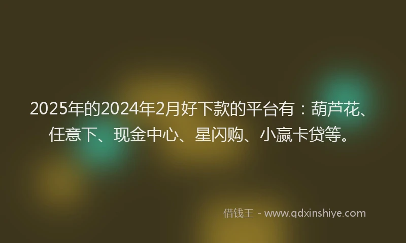 2025年的2024年2月好下款的平台有：葫芦花、任意下、现金中心、星闪购、小赢卡贷等。