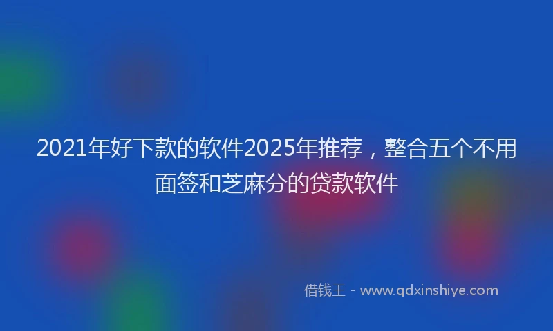 2021年好下款的软件2025年推荐，整合五个不用面签和芝麻分的贷款软件