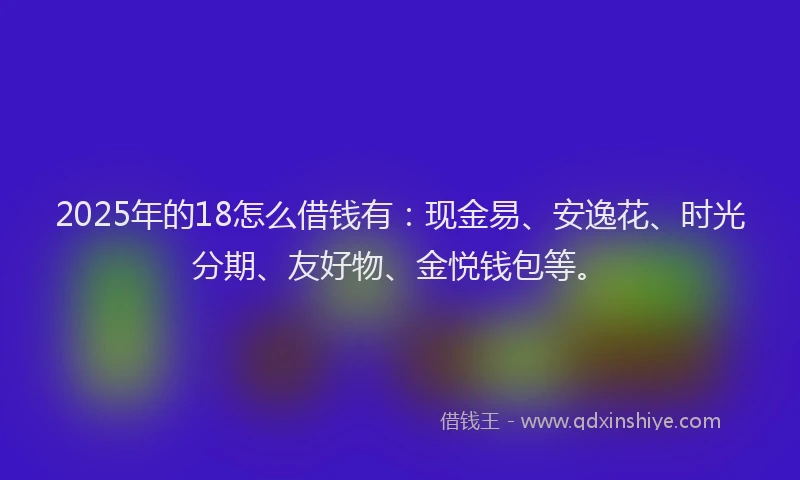 2025年的18怎么借钱有：现金易、安逸花、时光分期、友好物、金悦钱包等。