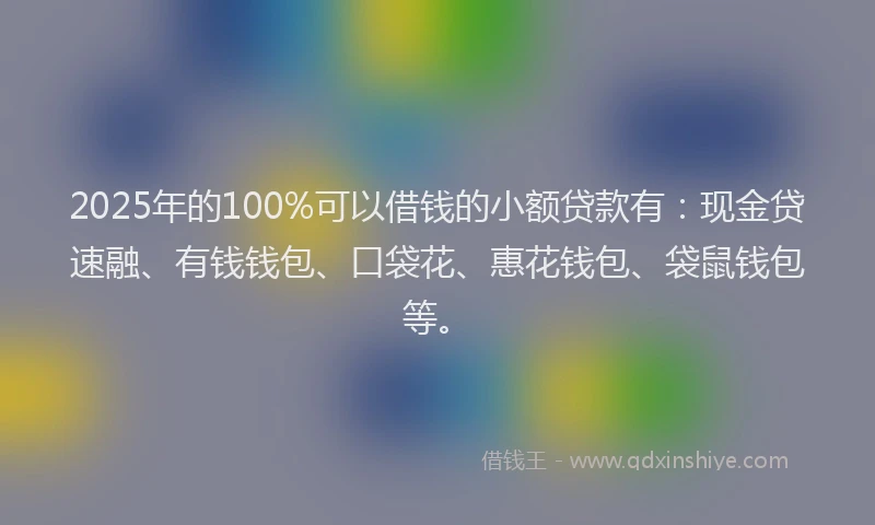 2025年的100%可以借钱的小额贷款有：现金贷速融、有钱钱包、口袋花、惠花钱包、袋鼠钱包等。