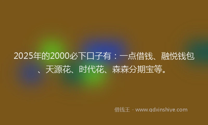 2025年的2000必下口子有：一点借钱、融悦钱包、天源花、时代花、森森分期宝等。