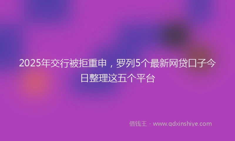2025年交行被拒重申，罗列5个最新网贷口子今日整理这五个平台
