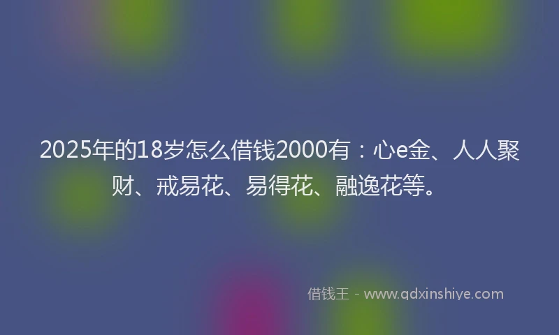 2025年的18岁怎么借钱2000有：心e金、人人聚财、戒易花、易得花、融逸花等。