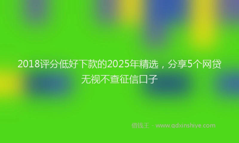 2018评分低好下款的2025年精选，分享5个网贷无视不查征信口子