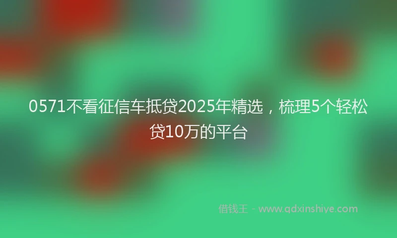 0571不看征信车抵贷2025年精选，梳理5个轻松贷10万的平台