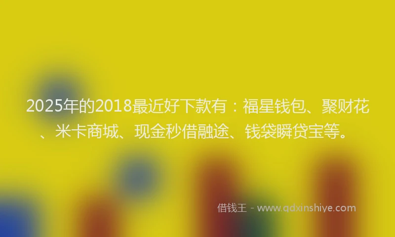 2025年的2018最近好下款有：福星钱包、聚财花、米卡商城、现金秒借融途、钱袋瞬贷宝等。