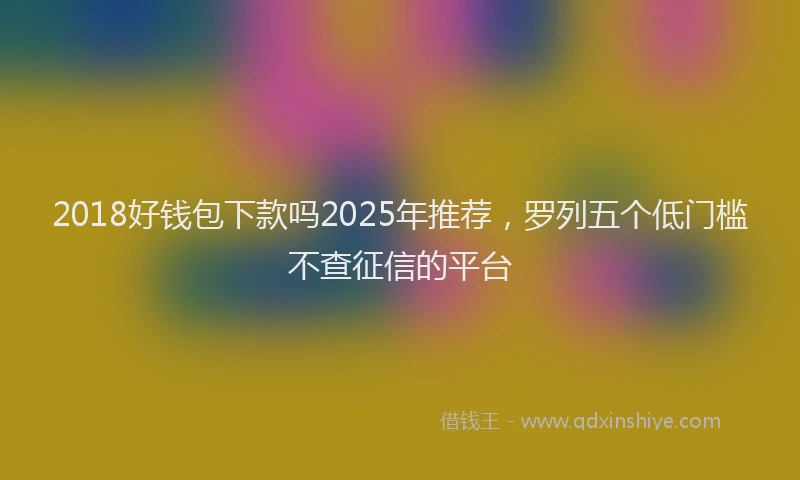 2018好钱包下款吗2025年推荐，罗列五个低门槛不查征信的平台