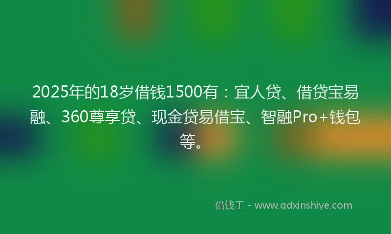 2025年的18岁借钱1500有：宜人贷、借贷宝易融、360尊享贷、现金贷易借宝、智融Pro+钱包等。