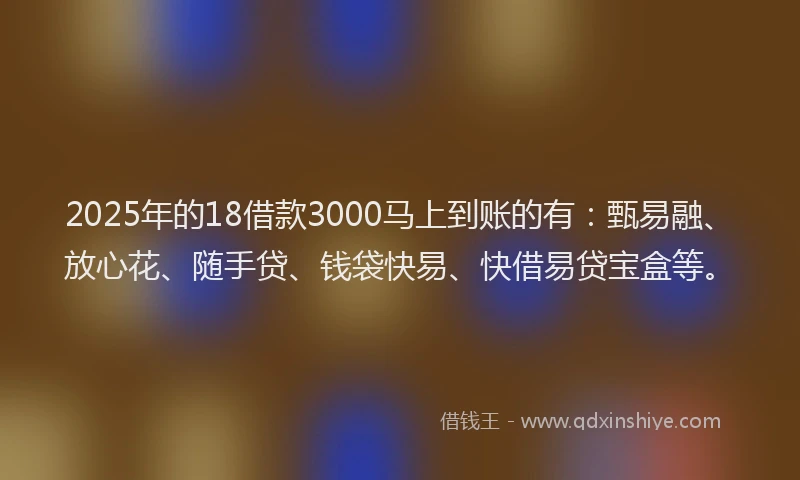 2025年的18借款3000马上到账的有：甄易融、放心花、随手贷、钱袋快易、快借易贷宝盒等。