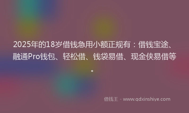 2025年的18岁借钱急用小额正规有：借钱宝途、融通Pro钱包、轻松借、钱袋易借、现金侠易借等。