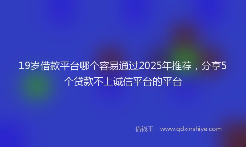 19岁借款平台哪个容易通过2025年推荐，分享5个贷款不上诚信平台的平台