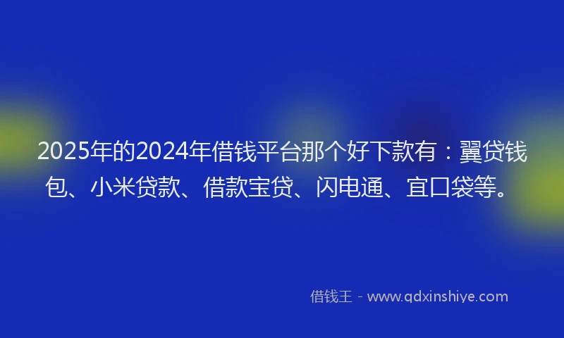 2025年的2024年借钱平台那个好下款有：翼贷钱包、小米贷款、借款宝贷、闪电通、宜口袋等。