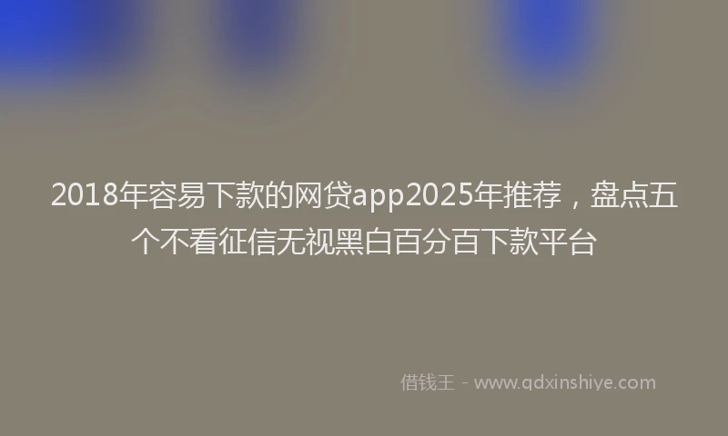 2018年容易下款的网贷app2025年推荐，盘点五个不看征信无视黑白百分百下款平台