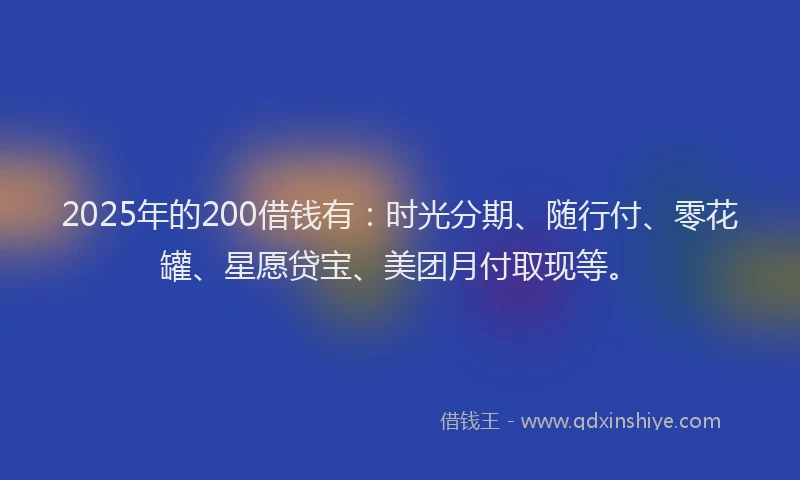 2025年的200借钱有：时光分期、随行付、零花罐、星愿贷宝、美团月付取现等。
