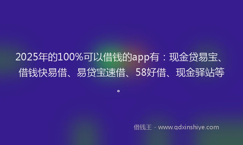 2025年的100%可以借钱的app有：现金贷易宝、借钱快易借、易贷宝速借、58好借、现金驿站等。