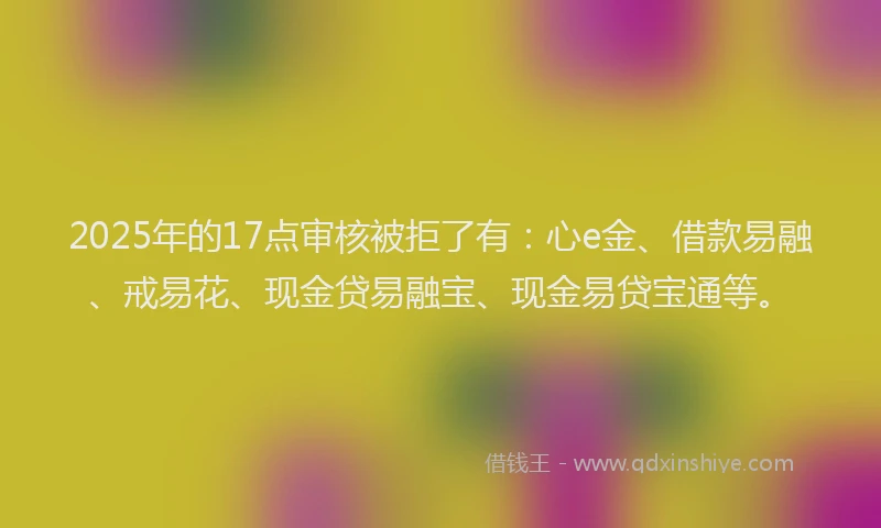 2025年的17点审核被拒了有：心e金、借款易融、戒易花、现金贷易融宝、现金易贷宝通等。