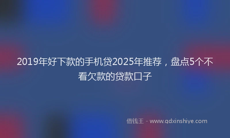 2019年好下款的手机贷2025年推荐，盘点5个不看欠款的贷款口子