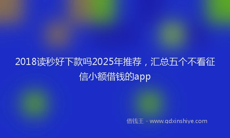 2018读秒好下款吗2025年推荐，汇总五个不看征信小额借钱的app