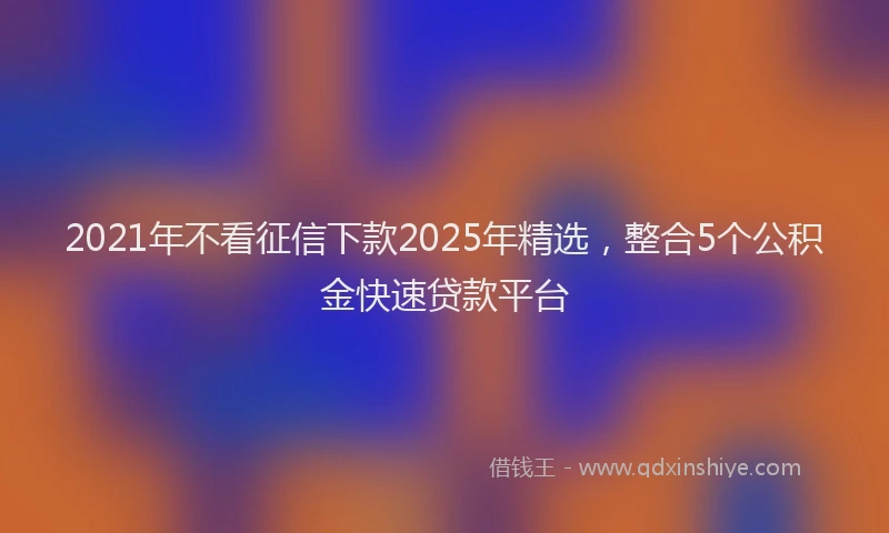 2021年不看征信下款2025年精选，整合5个公积金快速贷款平台