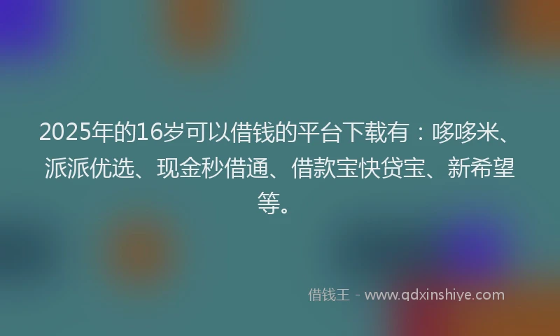 2025年的16岁可以借钱的平台下载有：哆哆米、派派优选、现金秒借通、借款宝快贷宝、新希望等。