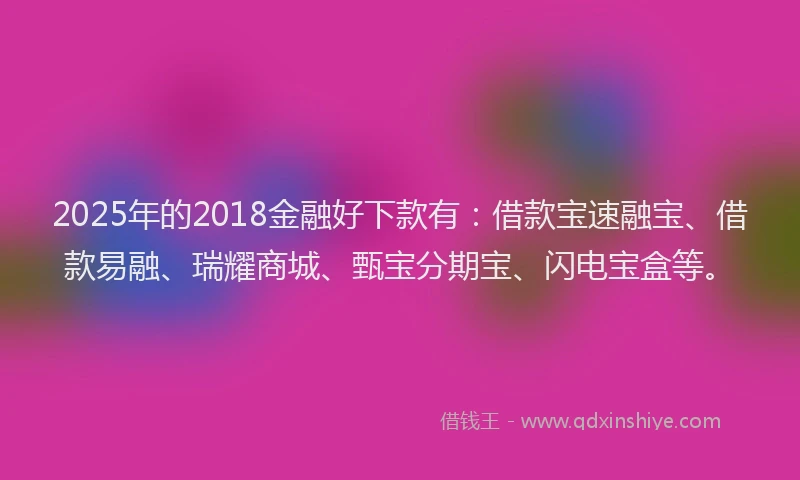2025年的2018金融好下款有：借款宝速融宝、借款易融、瑞耀商城、甄宝分期宝、闪电宝盒等。