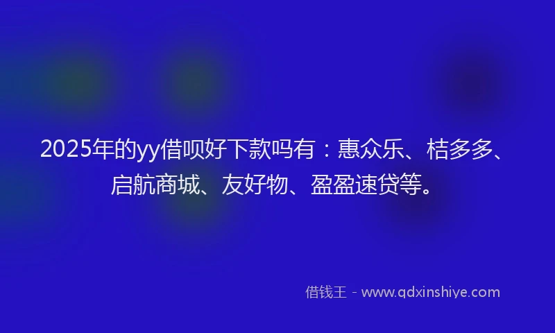 2025年的yy借呗好下款吗有：惠众乐、桔多多、启航商城、友好物、盈盈速贷等。