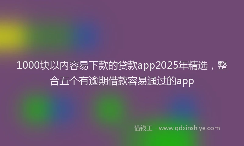 1000块以内容易下款的贷款app2025年精选，整合五个有逾期借款容易通过的app