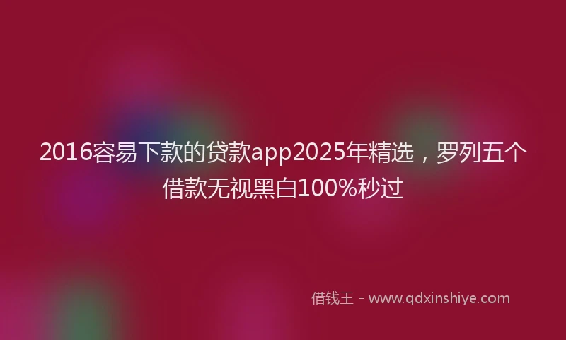 2016容易下款的贷款app2025年精选，罗列五个借款无视黑白100%秒过