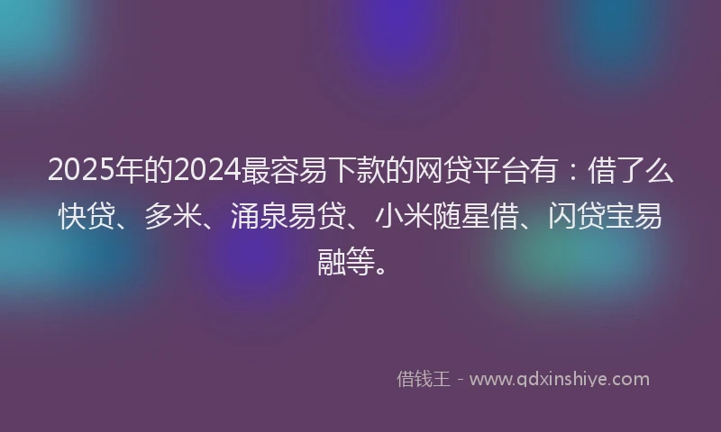 2025年的2024最容易下款的网贷平台有：借了么快贷、多米、涌泉易贷、小米随星借、闪贷宝易融等。