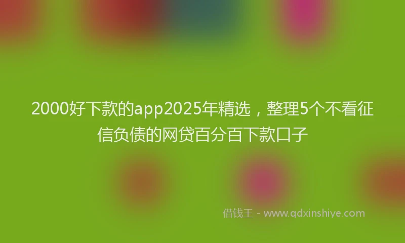 2000好下款的app2025年精选，整理5个不看征信负债的网贷百分百下款口子