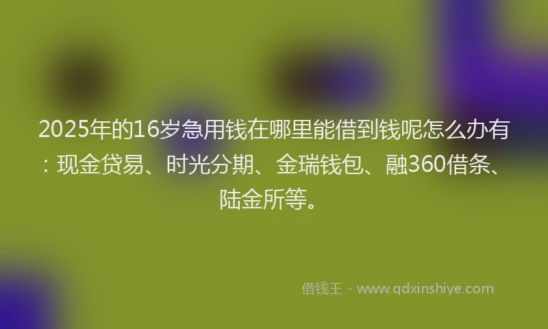 2025年的16岁急用钱在哪里能借到钱呢怎么办有：现金贷易、时光分期、金瑞钱包、融360借条、陆金所等。