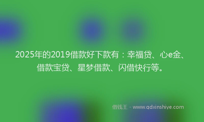 2025年的2019借款好下款有：幸福贷、心e金、借款宝贷、星梦借款、闪借快行等。
