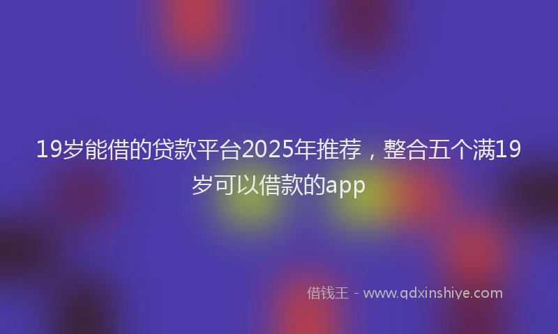 19岁能借的贷款平台2025年推荐，整合五个满19岁可以借款的app