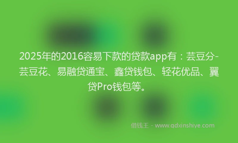 2025年的2016容易下款的贷款app有：芸豆分-芸豆花、易融贷通宝、鑫贷钱包、轻花优品、翼贷Pro钱包等。