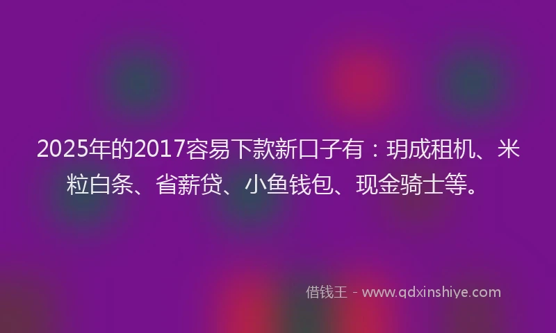 2025年的2017容易下款新口子有：玥成租机、米粒白条、省薪贷、小鱼钱包、现金骑士等。