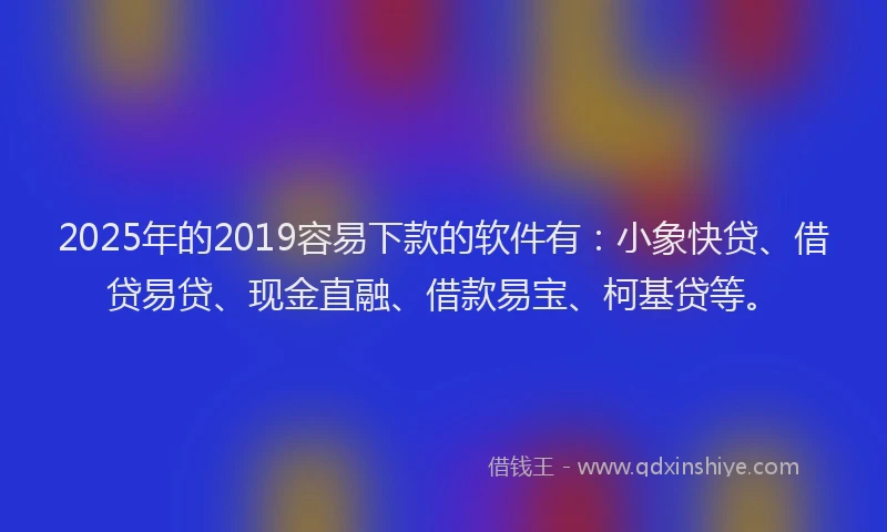 2025年的2019容易下款的软件有：小象快贷、借贷易贷、现金直融、借款易宝、柯基贷等。