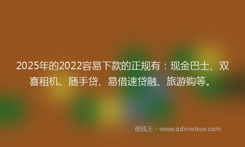 2025年的2022容易下款的正规有：现金巴士、双喜租机、随手贷、易借速贷融、旅游购等。