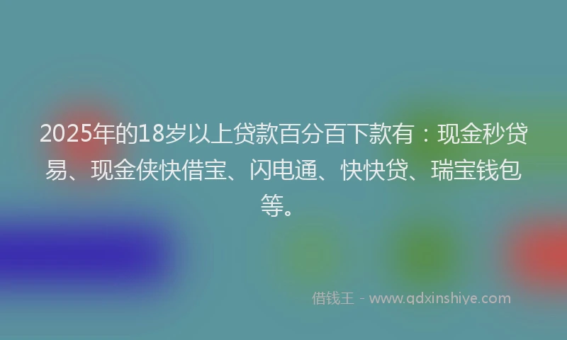 2025年的18岁以上贷款百分百下款有：现金秒贷易、现金侠快借宝、闪电通、快快贷、瑞宝钱包等。