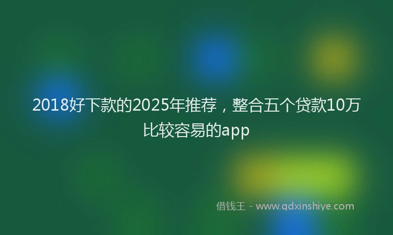 2018好下款的2025年推荐，整合五个贷款10万比较容易的app