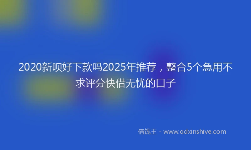 2020新呗好下款吗2025年推荐，整合5个急用不求评分快借无忧的口子
